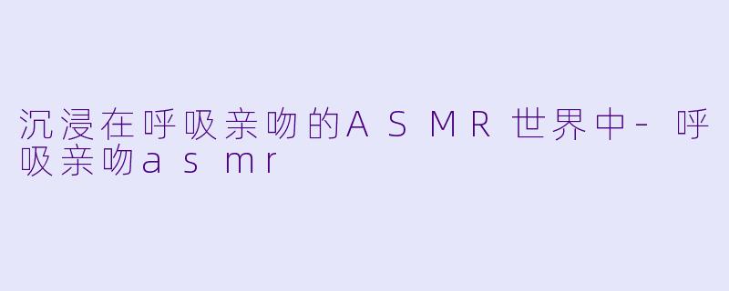 沉浸在呼吸亲吻的ASMR世界中-呼吸亲吻asmr