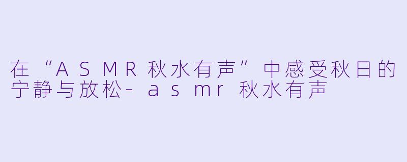 在“ASMR秋水有声”中感受秋日的宁静与放松-asmr秋水有声