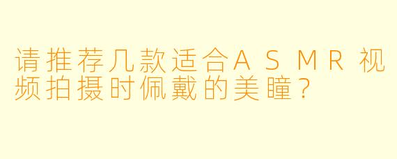 请推荐几款适合ASMR视频拍摄时佩戴的美瞳?