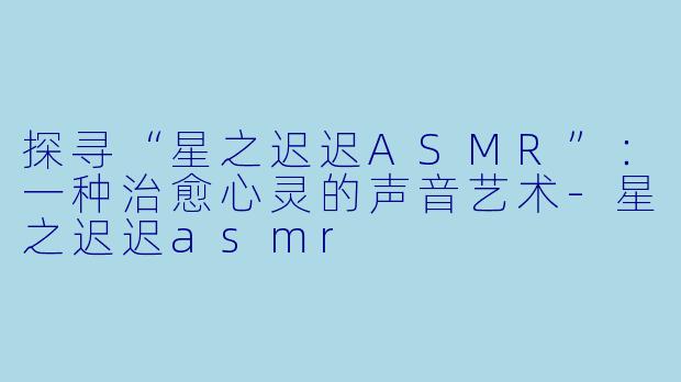 探寻“星之迟迟ASMR”：一种治愈心灵的声音艺术-星之迟迟asmr