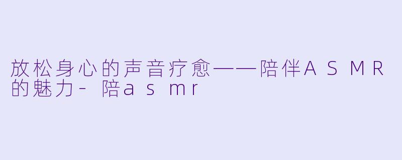 放松身心的声音疗愈——陪伴ASMR的魅力-陪asmr