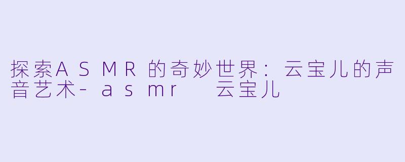 探索ASMR的奇妙世界：云宝儿的声音艺术-asmr 云宝儿