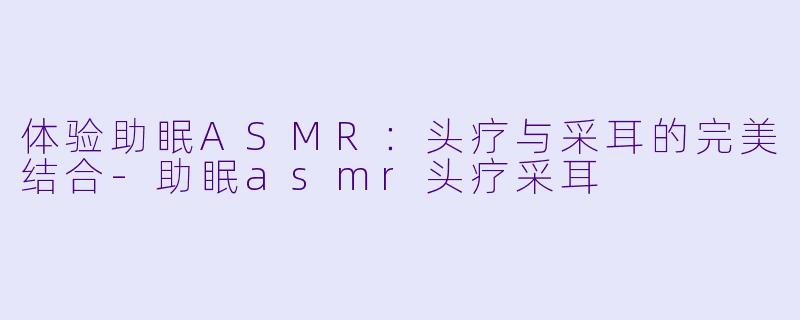 体验助眠ASMR：头疗与采耳的完美结合-助眠asmr头疗采耳