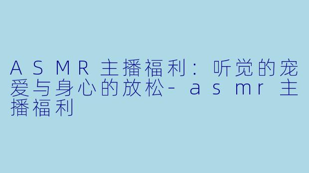 ASMR主播福利：听觉的宠爱与身心的放松-asmr主播福利