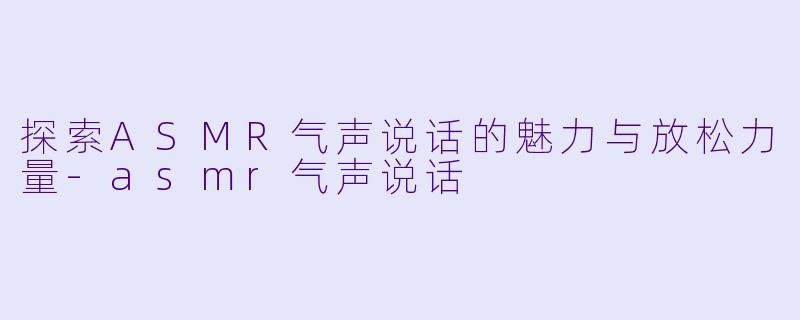 探索ASMR气声说话的魅力与放松力量-asmr气声说话
