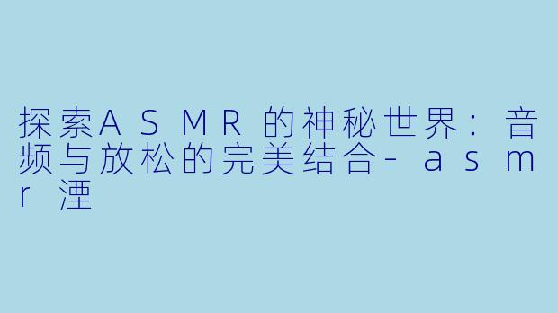 探索ASMR的神秘世界：音频与放松的完美结合-asmr湮