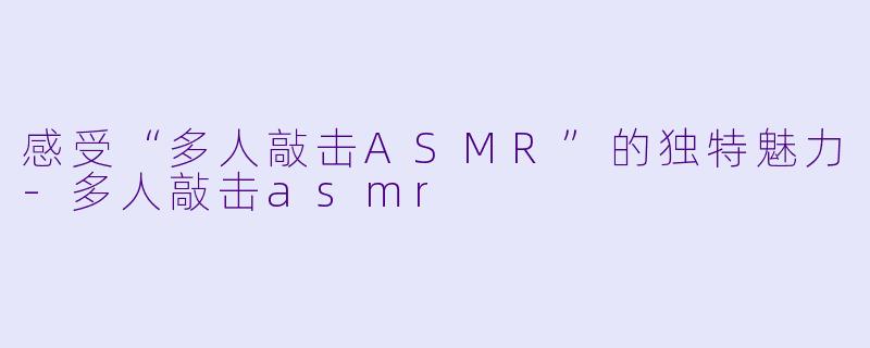 感受“多人敲击ASMR”的独特魅力-多人敲击asmr
