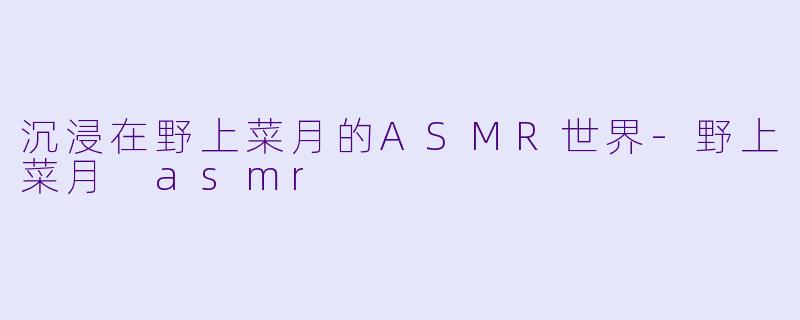 沉浸在野上菜月的ASMR世界-野上菜月 asmr
