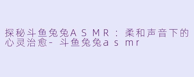 探秘斗鱼兔兔ASMR：柔和声音下的心灵治愈-斗鱼兔兔asmr