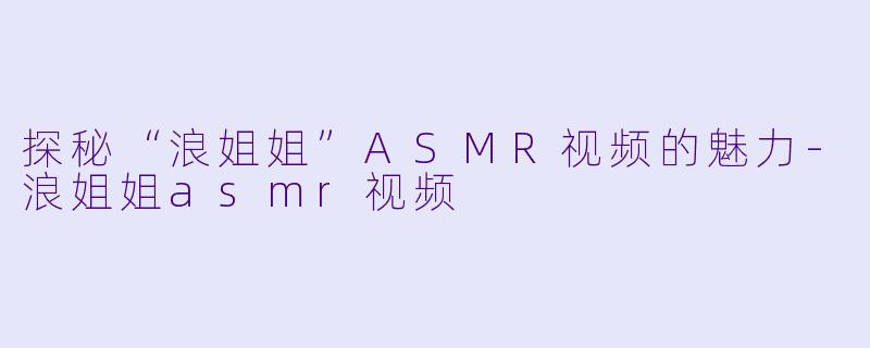 探秘“浪姐姐”ASMR视频的魅力-浪姐姐asmr视频