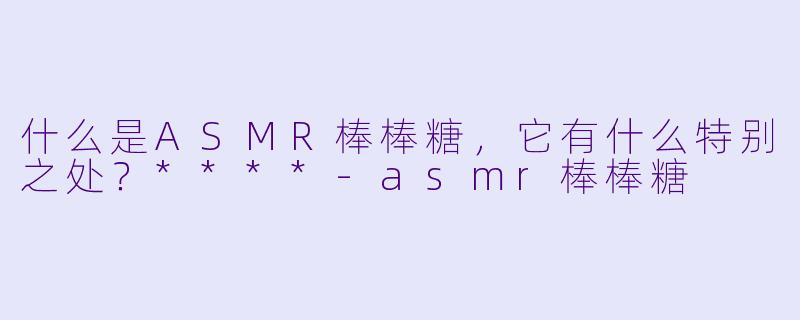 什么是ASMR棒棒糖,它有什么特别之处?****
