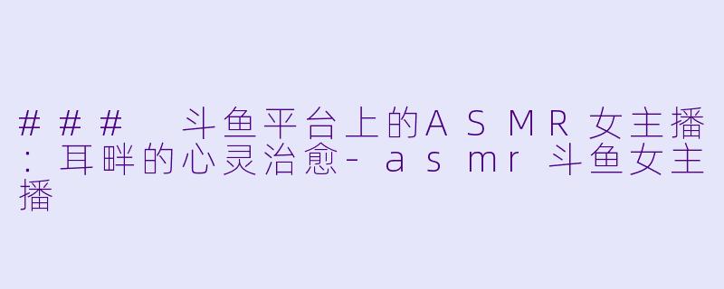 ### 斗鱼平台上的ASMR女主播：耳畔的心灵治愈-asmr斗鱼女主播
