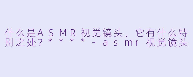 什么是ASMR视觉镜头,它有什么特别之处?****
