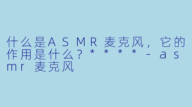 什么是ASMR麦克风,它的作用是什么?****