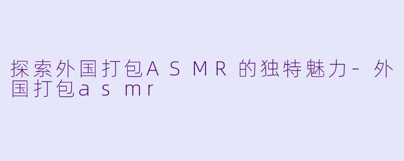 探索外国打包ASMR的独特魅力-外国打包asmr
