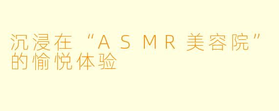 沉浸在“ASMR美容院”的愉悦体验