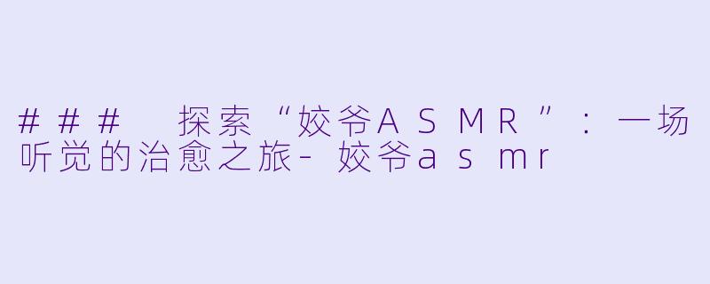 ### 探索“姣爷ASMR”：一场听觉的治愈之旅-姣爷asmr