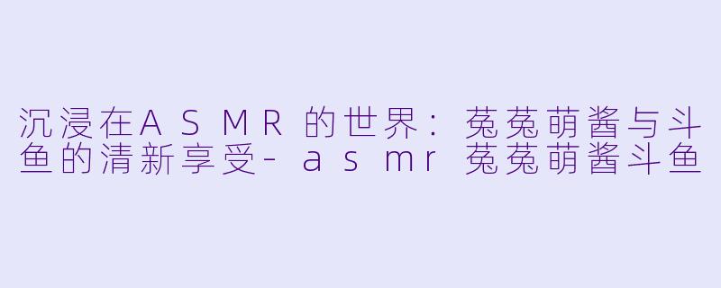 沉浸在ASMR的世界:菟菟萌酱与斗鱼的清新享受