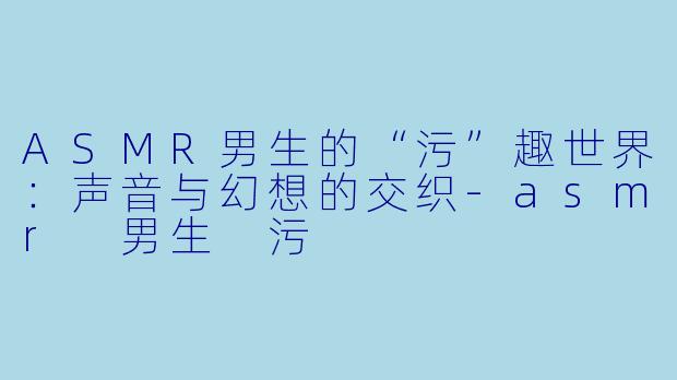 ASMR男生的“污”趣世界：声音与幻想的交织-asmr 男生 污