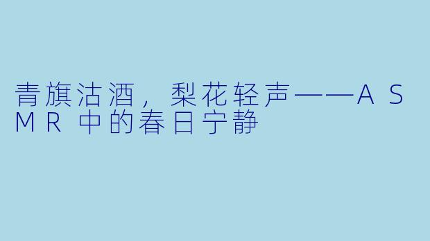 青旗沽酒，梨花轻声——ASMR中的春日宁静