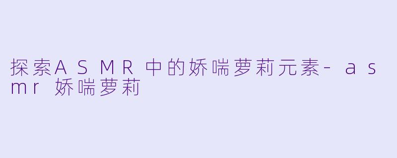 探索ASMR中的娇喘萝莉元素-asmr娇喘萝莉