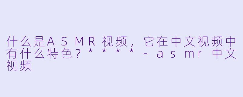 什么是ASMR视频,它在中文视频中有什么特色?****