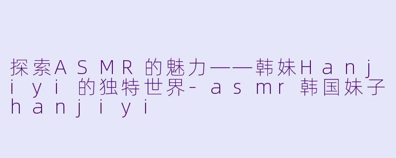 探索ASMR的魅力——韩妹Hanjiyi的独特世界-asmr韩国妹子hanjiyi