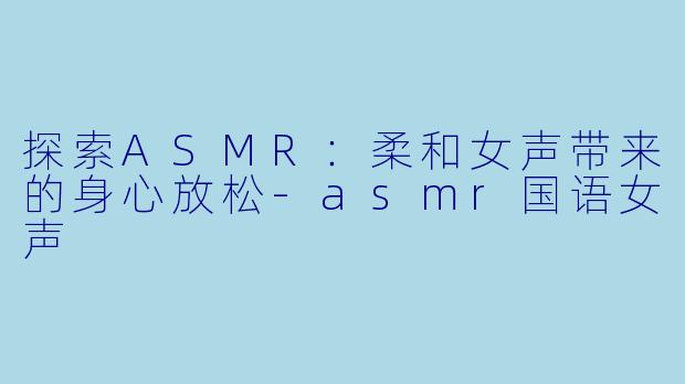 探索ASMR：柔和女声带来的身心放松-asmr国语女声