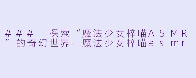 ### 探索“魔法少女梓喵ASMR”的奇幻世界-魔法少女梓喵asmr