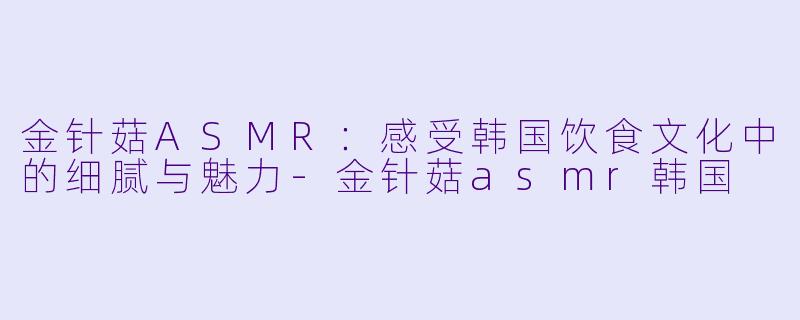 金针菇ASMR：感受韩国饮食文化中的细腻与魅力-金针菇asmr韩国