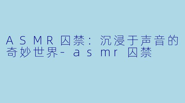 ASMR囚禁：沉浸于声音的奇妙世界-asmr囚禁
