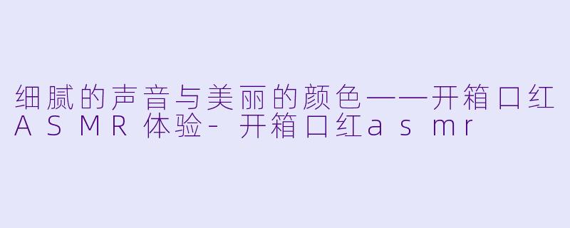 细腻的声音与美丽的颜色——开箱口红ASMR体验-开箱口红asmr