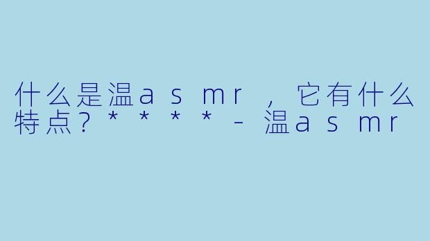 什么是温asmr,它有什么特点?****
