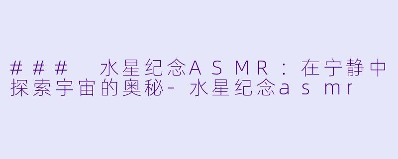 ### 水星纪念ASMR：在宁静中探索宇宙的奥秘-水星纪念asmr