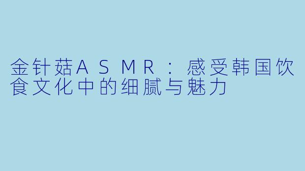 金针菇ASMR:感受韩国饮食文化中的细腻与魅力