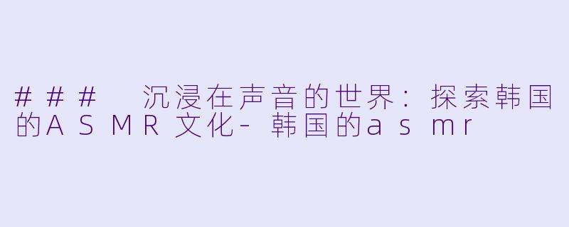 ### 沉浸在声音的世界：探索韩国的ASMR文化-韩国的asmr