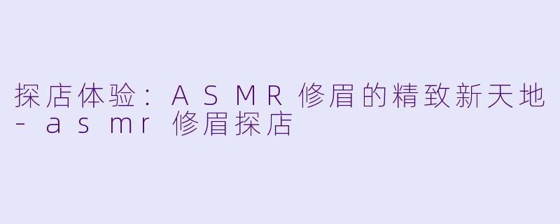 探店体验：ASMR修眉的精致新天地-asmr修眉探店