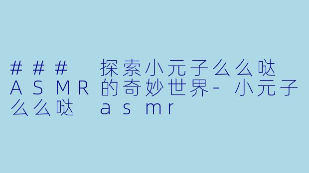 ### 探索小元子么么哒 ASMR的奇妙世界-小元子么么哒 asmr