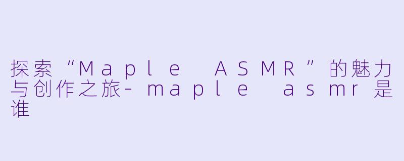 探索“Maple ASMR”的魅力与创作之旅-maple asmr是谁