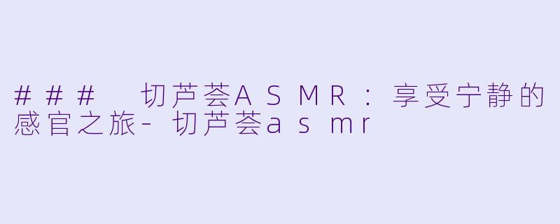 ### 切芦荟ASMR：享受宁静的感官之旅-切芦荟asmr