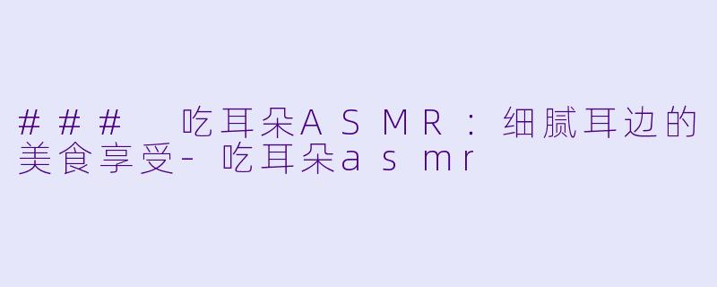 ### 吃耳朵ASMR：细腻耳边的美食享受-吃耳朵asmr