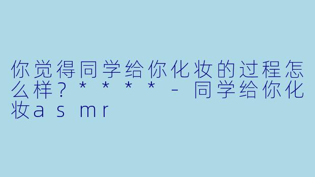 你觉得同学给你化妆的过程怎么样？****