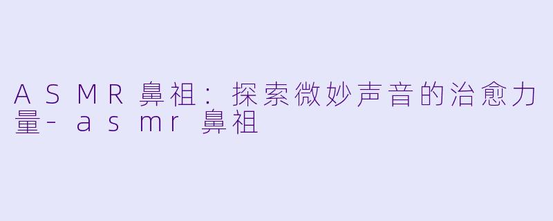 ASMR鼻祖：探索微妙声音的治愈力量-asmr鼻祖