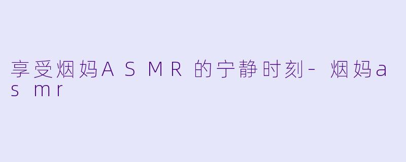 享受烟妈ASMR的宁静时刻-烟妈asmr