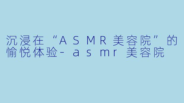 沉浸在“ASMR美容院”的愉悦体验-asmr美容院