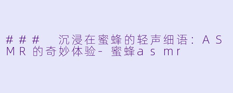 ### 沉浸在蜜蜂的轻声细语：ASMR的奇妙体验-蜜蜂asmr
