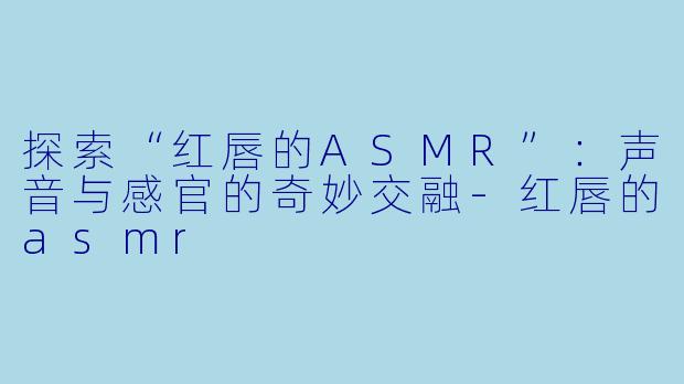 探索“红唇的ASMR”：声音与感官的奇妙交融
