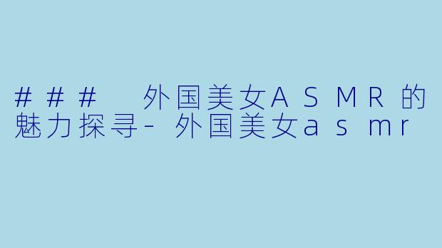 ### 外国美女ASMR的魅力探寻-外国美女asmr
