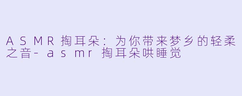 ASMR掏耳朵：为你带来梦乡的轻柔之音-asmr掏耳朵哄睡觉