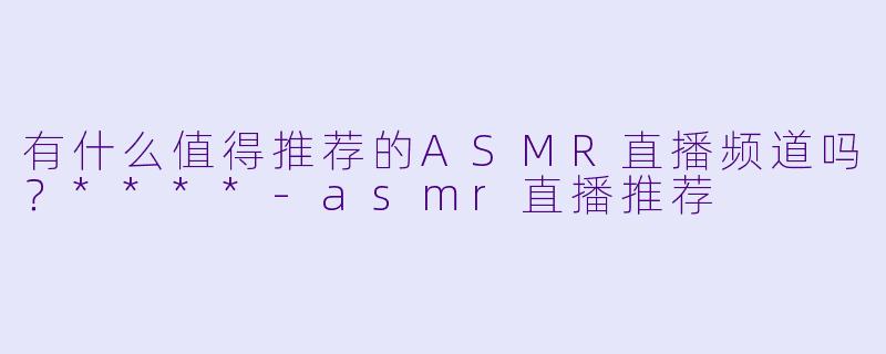 有什么值得推荐的ASMR直播频道吗?****